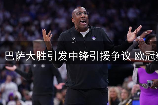 巴萨大胜引发中锋引援争议 欧冠赛场成终极考验